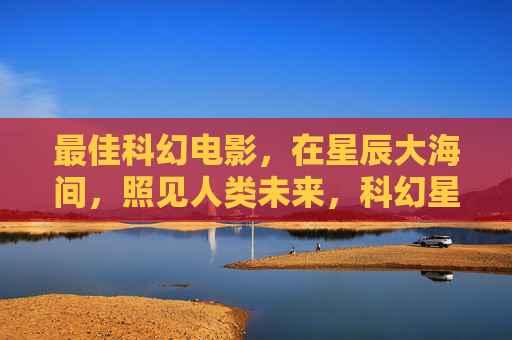 最佳科幻电影，在星辰大海间，照见人类未来，科幻星辰大海，照见人类未来
