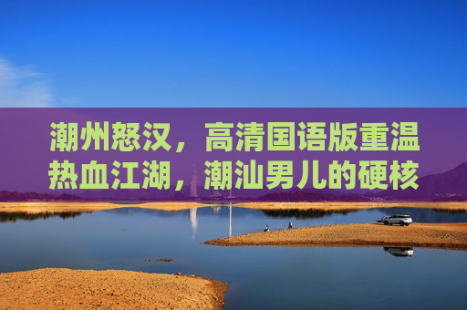 潮州怒汉，高清国语版重温热血江湖，潮汕男儿的硬核怒火，潮州怒汉，潮汕男儿的硬核江湖怒火