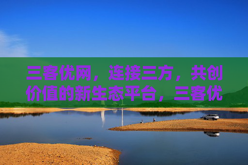 三客优网，连接三方，共创价值的新生态平台，三客优网，连接三方，共创价值新生态