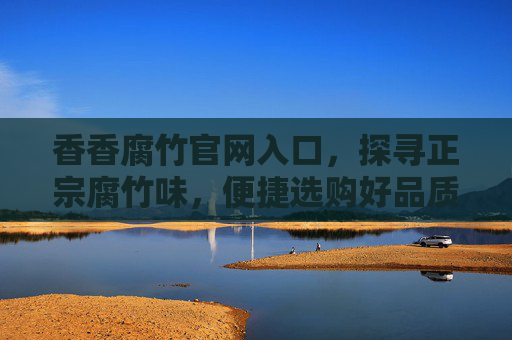香香腐竹官网入口，探寻正宗腐竹味，便捷选购好品质，香香腐竹官网入口，探寻正宗腐竹味，便捷选购好品质