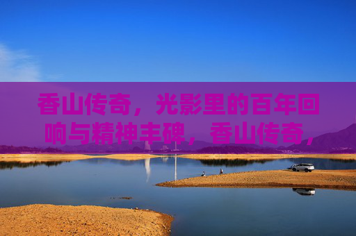 香山传奇，光影里的百年回响与精神丰碑，香山传奇，光影百年回响与精神丰碑