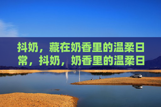 抖奶，藏在奶香里的温柔日常，抖奶，奶香里的温柔日常