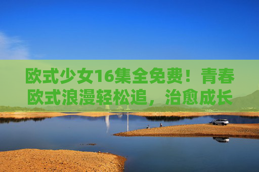 欧式少女16集全免费！青春欧式浪漫轻松追，治愈成长故事不容错过，欧式少女16集全免费！青春欧式浪漫治愈成长