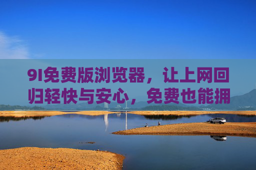 9I免费版浏览器，让上网回归轻快与安心，免费也能拥有极致体验，9I免费版浏览器，免费轻快安心，极致上网体验