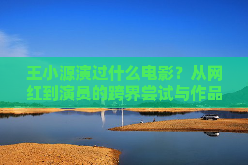 王小源演过什么电影？从网红到演员的跨界尝试与作品梳理，王小源从网红到演员，跨界尝试与电影作品梳理