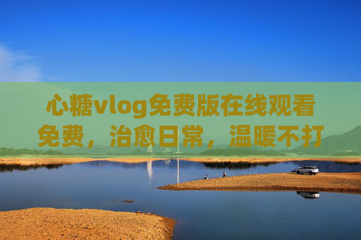 心糖vlog免费版在线观看免费，治愈日常，温暖不打烊，心糖vlog，治愈日常，温暖免费不打烊