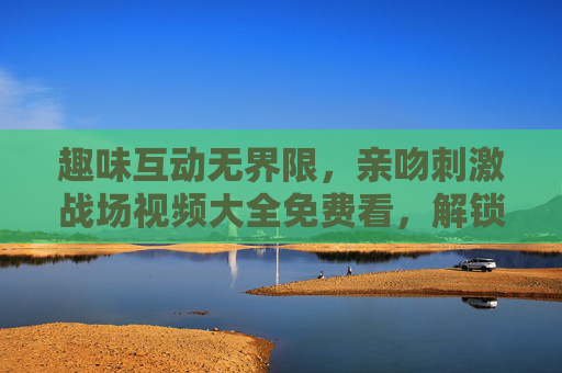 趣味互动无界限，亲吻刺激战场视频大全免费看，解锁游戏创意瞬间，趣味互动无界限，刺激战场亲吻创意视频大全免费看