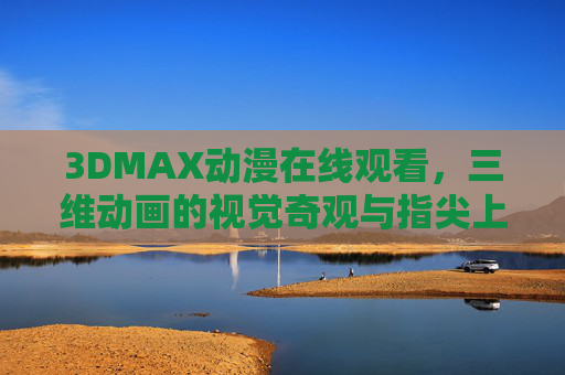 3DMAX动漫在线观看，三维动画的视觉奇观与指尖上的沉浸式体验，3DMAX动漫在线，三维奇观的沉浸式指尖体验