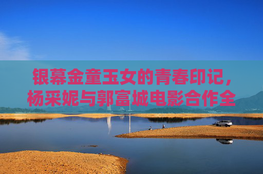 银幕金童玉女的青春印记，杨采妮与郭富城电影合作全纪录，银幕金童玉女的青春印记，杨采妮郭富城电影合作全纪录