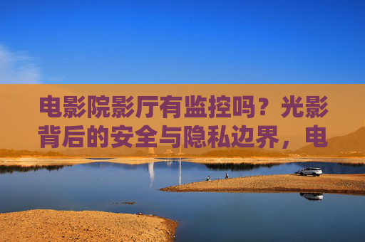 电影院影厅有监控吗？光影背后的安全与隐私边界，电影院影厅监控，安全与隐私的边界
