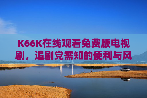 K66K在线观看免费版电视剧，追剧党需知的便利与风险，K66K免费看剧，追剧党需知的便利与风险