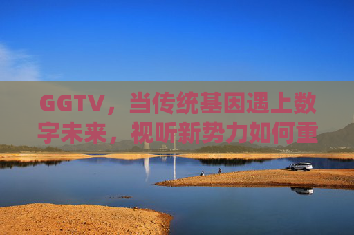 GGTV,当传统基因遇上数字未来,视听新势力如何重塑传播边界? GGTV,当传统基因遇上数字未来,视听新势力如何重塑传播边界?