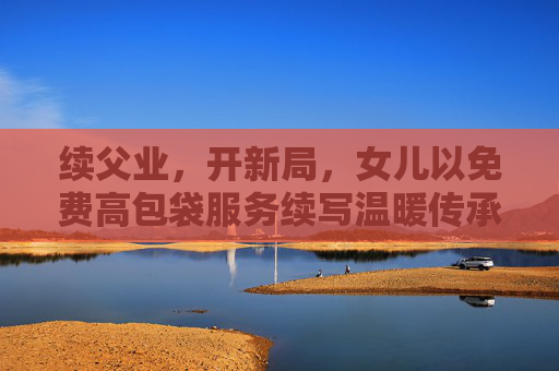 续父业，开新局，女儿以免费高包袋服务续写温暖传承，女儿续父业开新局 免费高包袋温暖传承