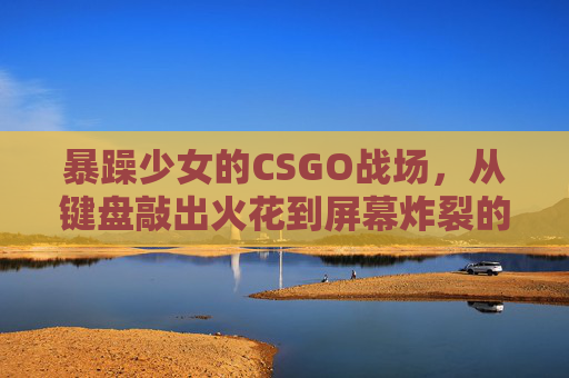 暴躁少女的CSGO战场，从键盘敲出火花到屏幕炸裂的操作秀