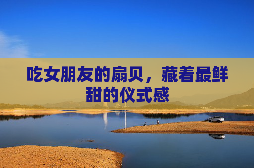吃女朋友的扇贝，藏着最鲜甜的仪式感