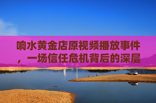 响水黄金店原视频播放事件，一场信任危机背后的深层反思，响水黄金店视频事件，信任危机的深层反思