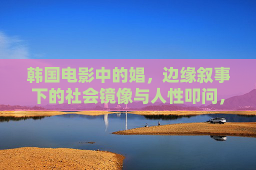 韩国电影中的娼，边缘叙事下的社会镜像与人性叩问，韩国电影娼的边缘叙事，社会镜像与人性叩问