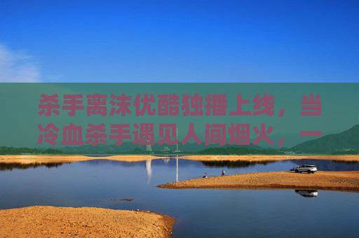 杀手离沫优酷独播上线，当冷血杀手遇见人间烟火，一场关于救赎的硬核对决