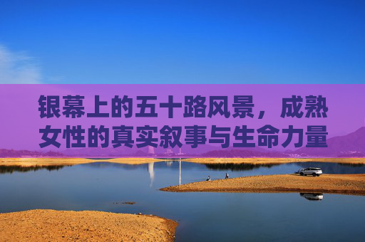 银幕上的五十路风景，成熟女性的真实叙事与生命力量，银幕上的成熟叙事，五十女性的真实与力量