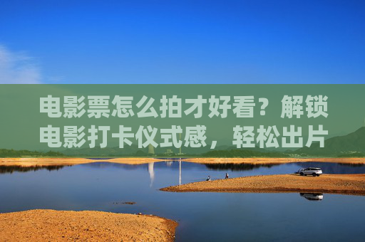 电影票怎么拍才好看？解锁电影打卡仪式感，轻松出片！电影票仪式感，轻松拍出好看打卡片
