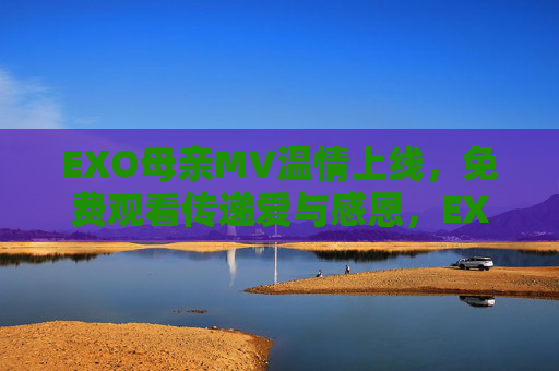 EXO母亲MV温情上线，免费观看传递爱与感恩，EXO母亲MV温情上线 免费观看传递爱与感恩