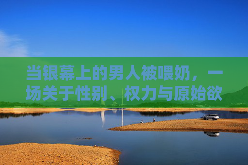 当银幕上的男人被喂奶，一场关于性别、权力与原始欲望的倒置实验，银幕喂奶，性别权力的倒置实验