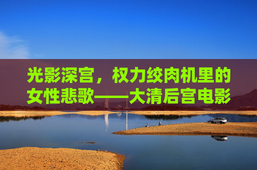 光影深宫，权力绞肉机里的女性悲歌——大清后宫电影的权力叙事与人性突围，光影深宫权力绞肉机，大清后宫电影的女性悲歌与人性突围