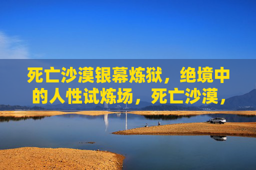 死亡沙漠银幕炼狱，绝境中的人性试炼场，死亡沙漠，人性绝境炼狱