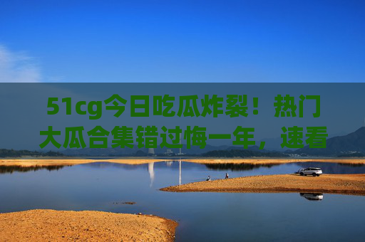 51cg今日吃瓜炸裂！热门大瓜合集错过悔一年，速看→