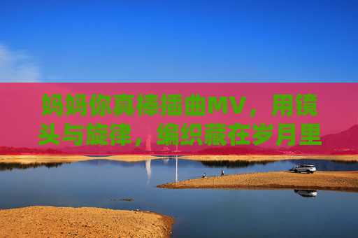 妈妈你真棒插曲MV，用镜头与旋律，编织藏在岁月里的温柔诗篇，镜头与旋律编织的温柔诗篇，妈妈的岁月