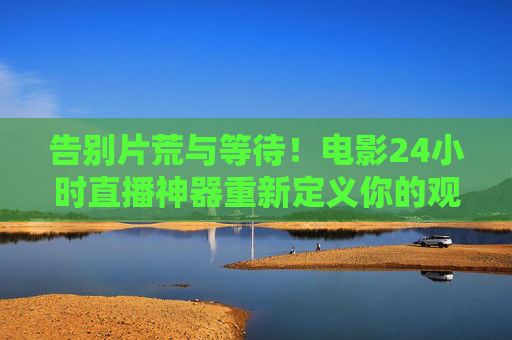 告别片荒与等待！电影24小时直播神器重新定义你的观影自由，告别片荒！24小时直播神器让观影自由不打烊