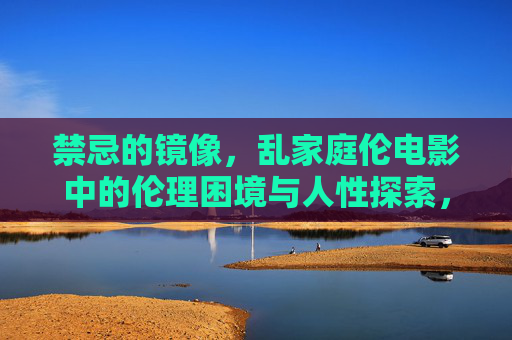 禁忌的镜像，乱家庭伦电影中的伦理困境与人性探索，禁忌之镜，乱家庭伦电影的伦理困境与人性拷问