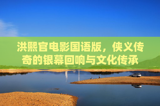 洪熙官电影国语版,侠义传奇的银幕回响与文化传承 洪熙官电影国语版,侠义传奇的银幕回响与文化传承