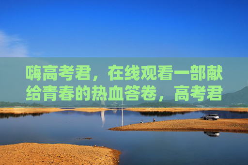 嗨高考君,在线观看一部献给青春的热血答卷,高考君,献给青春的热血答卷 嗨高考君,在线观看一部献给青春的热血答卷,高考君,献给青春的热血答卷
