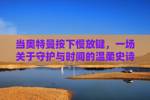 当奥特曼按下慢放键,一场关于守护与时间的温柔史诗 当奥特曼按下慢放键,一场关于守护与时间的温柔史诗