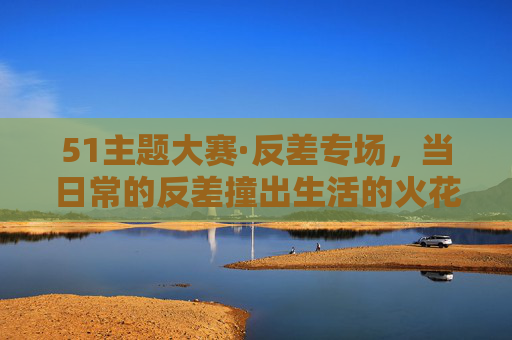51主题大赛·反差专场,当日常的反差撞出生活的火花,51主题大赛·反差专场,日常反差撞出生活火花 51主题大赛·反差专场,当日常的反差撞出生活的火花,51主题大赛·反差专场,日常反差撞出生活火花
