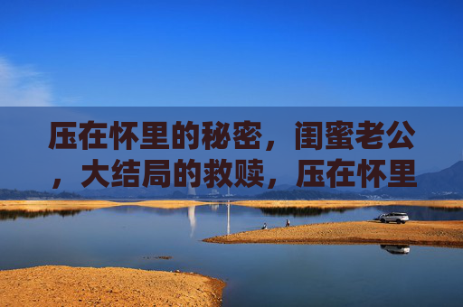 压在怀里的秘密,闺蜜老公,大结局的救赎,压在怀里的秘密,闺蜜老公的大结局救赎 压在怀里的秘密,闺蜜老公,大结局的救赎,压在怀里的秘密,闺蜜老公的大结局救赎