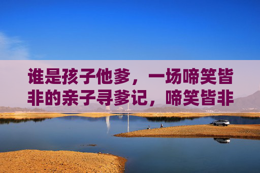 谁是孩子他爹,一场啼笑皆非的亲子寻爹记,啼笑皆非亲子寻爹记 谁是孩子他爹,一场啼笑皆非的亲子寻爹记,啼笑皆非亲子寻爹记