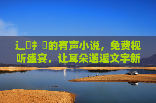 辶喿扌畐的有声小说,免费视听盛宴,让耳朵邂逅文字新魅力 辶喿扌畐的有声小说,免费视听盛宴,让耳朵邂逅文字新魅力
