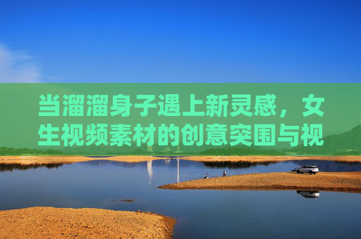 当溜溜身子遇上新灵感,女生视频素材的创意突围与视觉新生 当溜溜身子遇上新灵感,女生视频素材的创意突围与视觉新生