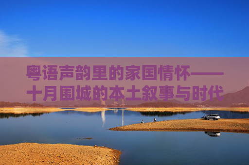 粤语声韵里的家国情怀——十月围城的本土叙事与时代回响,十月围城,粤语声韵里的家国叙事与时代回响 粤语声韵里的家国情怀——十月围城的本土叙事与时代回响,十月围城,粤语声韵里的家国叙事与时代回响