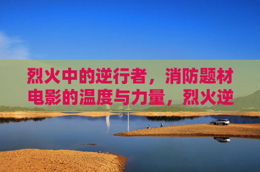 烈火中的逆行者,消防题材电影的温度与力量,烈火逆行,消防电影的温度与力量 烈火中的逆行者,消防题材电影的温度与力量,烈火逆行,消防电影的温度与力量