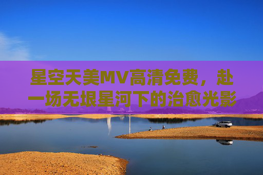 星空天美MV高清免费，赴一场无垠星河下的治愈光影之约，星空天美MV高清免费，无垠星河治愈光影之约