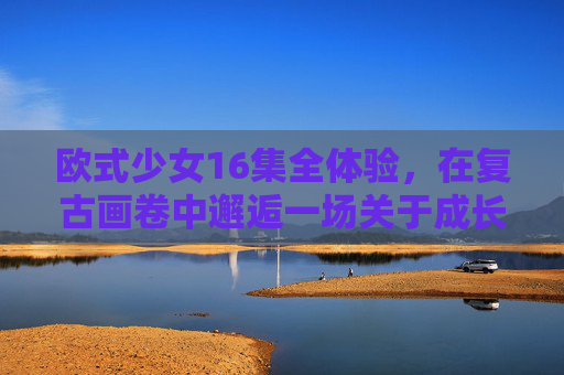 欧式少女16集全体验,在复古画卷中邂逅一场关于成长的细腻诗篇,复古画卷中的欧式少女,一场成长的细腻诗篇 欧式少女16集全体验,在复古画卷中邂逅一场关于成长的细腻诗篇,复古画卷中的欧式少女,一场成长的细腻诗篇