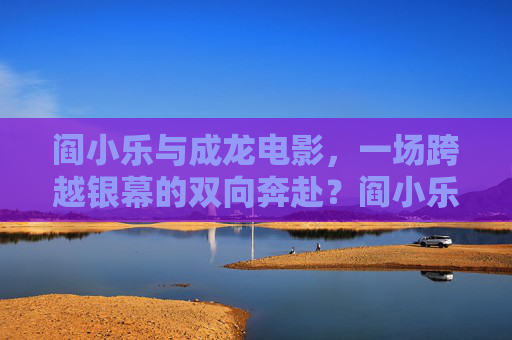 阎小乐与成龙电影,一场跨越银幕的双向奔赴?阎小乐与成龙电影,跨越银幕的双向奔赴 阎小乐与成龙电影,一场跨越银幕的双向奔赴?阎小乐与成龙电影,跨越银幕的双向奔赴