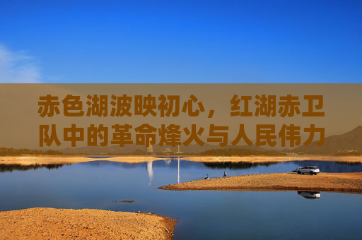 赤色湖波映初心,红湖赤卫队中的革命烽火与人民伟力 赤色湖波映初心,红湖赤卫队中的革命烽火与人民伟力