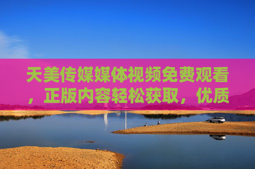 天美传媒媒体视频免费观看，正版内容轻松获取，优质视听触手可及，天美传媒，免费观看正版优质视频