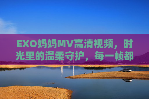 EXO妈妈MV高清视频,时光里的温柔守护,每一帧都是写给家人的情书,EXO妈妈MV,时光温柔,帧帧是家书 EXO妈妈MV高清视频,时光里的温柔守护,每一帧都是写给家人的情书,EXO妈妈MV,时光温柔,帧帧是家书