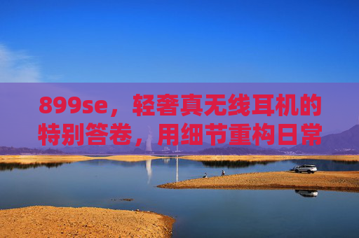 899se，轻奢真无线耳机的特别答卷，用细节重构日常音质体验，899se，轻奢真无线耳机的细节答卷，重构日常音质体验
