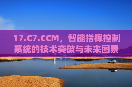 17.C7.CCM，智能指挥控制系统的技术突破与未来图景，智能指挥控制系统，17.C7.CCM的技术突破与未来图景